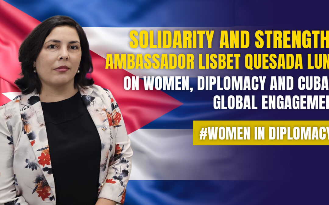Solidarity and Strength: Ambassador Lisbet Quesada Luna on Women, Diplomacy and Cuba’s Global Engagement